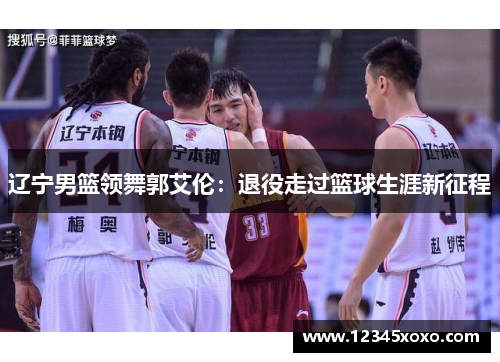 辽宁男篮领舞郭艾伦：退役走过篮球生涯新征程